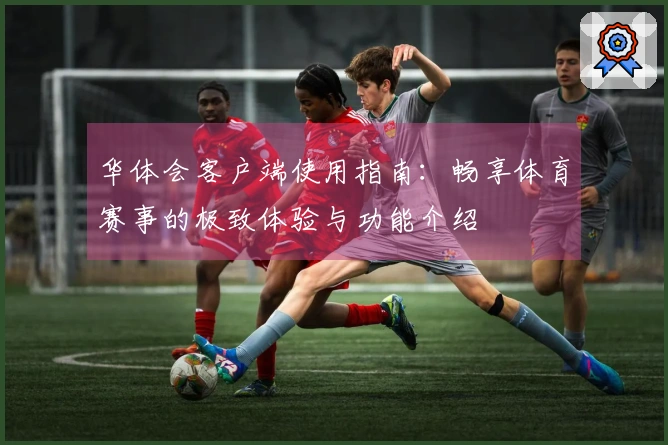 华体会客户端使用指南：畅享体育赛事的极致体验与功能介绍