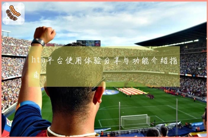 hth平台使用体验分享与功能介绍指南