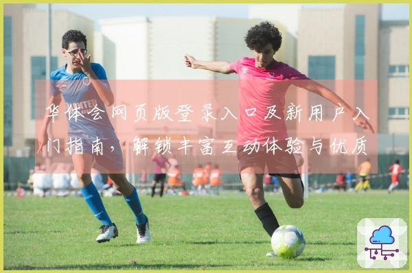 华体会网页版登录入口及新用户入门指南,解锁丰富互动体验与优质服务