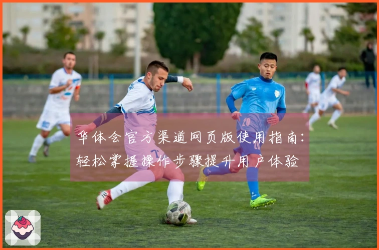 华体会官方渠道网页版使用指南：轻松掌握操作步骤提升用户体验